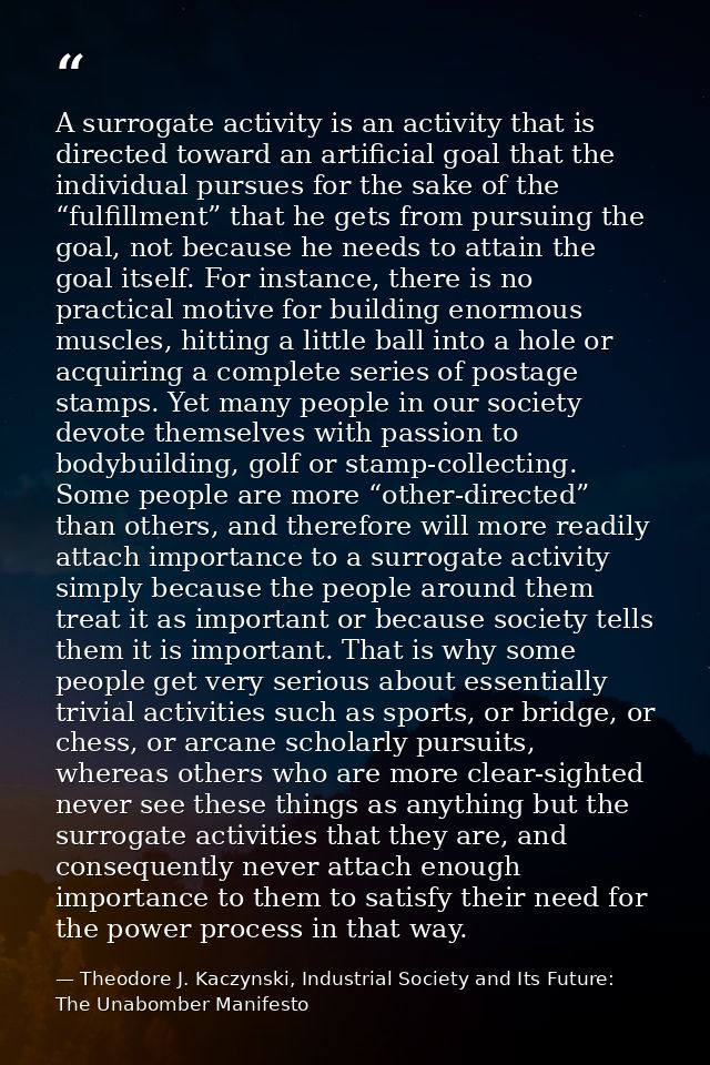 A surrogate activity is an activity that is directed toward an artificial goal that the individual pursues for the sake  — Theodore J. Kaczynski, Industrial Society and Its Future: The Unabomber Manifesto