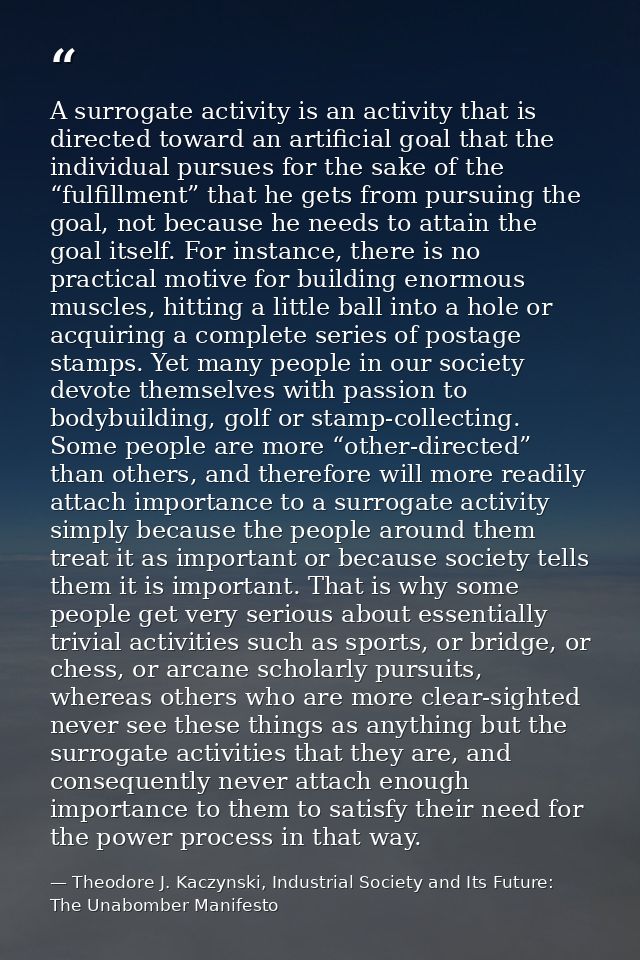 A surrogate activity is an activity that is directed toward an artificial goal that the individual pursues for the sake  — Theodore J. Kaczynski, Industrial Society and Its Future: The Unabomber Manifesto