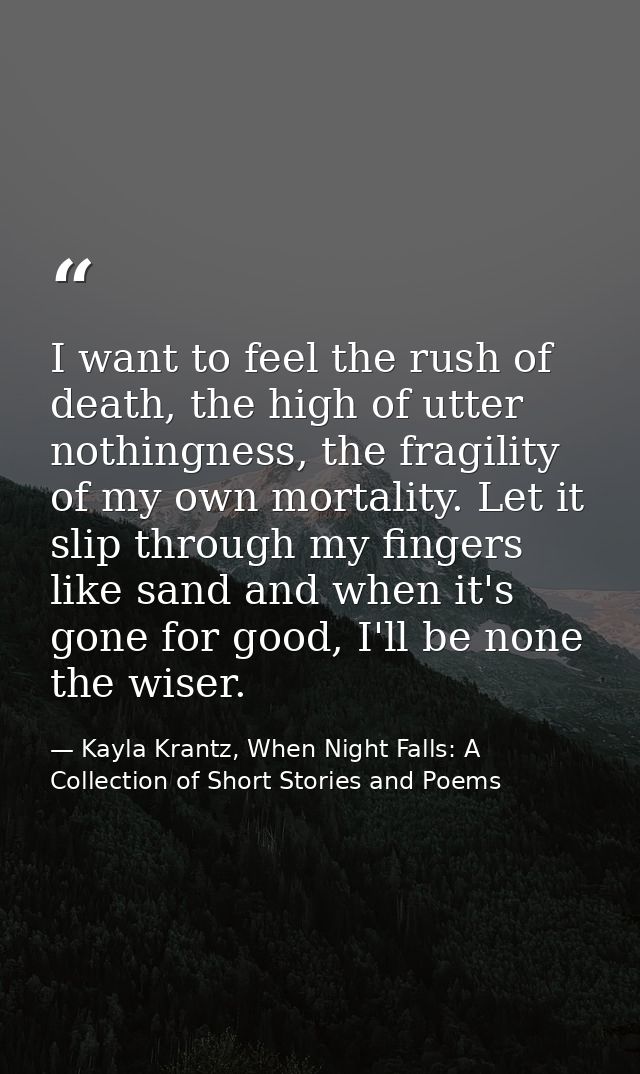 I want to feel the rush of death, the high of utter nothingness, the fragility of my own mortality. Let it slip through  — Kayla Krantz, When Night Falls: A Collection of Short Stories and Poems