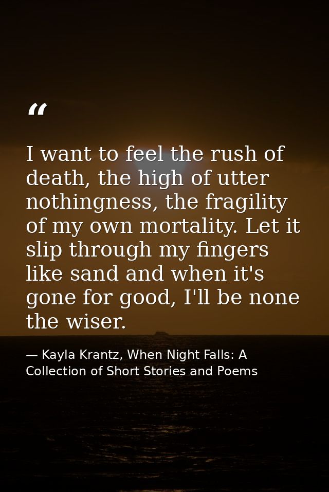 I want to feel the rush of death, the high of utter nothingness, the fragility of my own mortality. Let it slip through  — Kayla Krantz, When Night Falls: A Collection of Short Stories and Poems