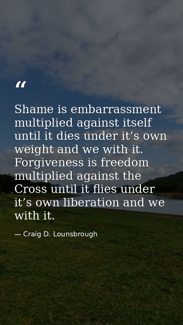 Shame is embarrassment multiplied against itself until it dies under it’s own weight and we with it. Forgiveness is free — Craig D. Lounsbrough