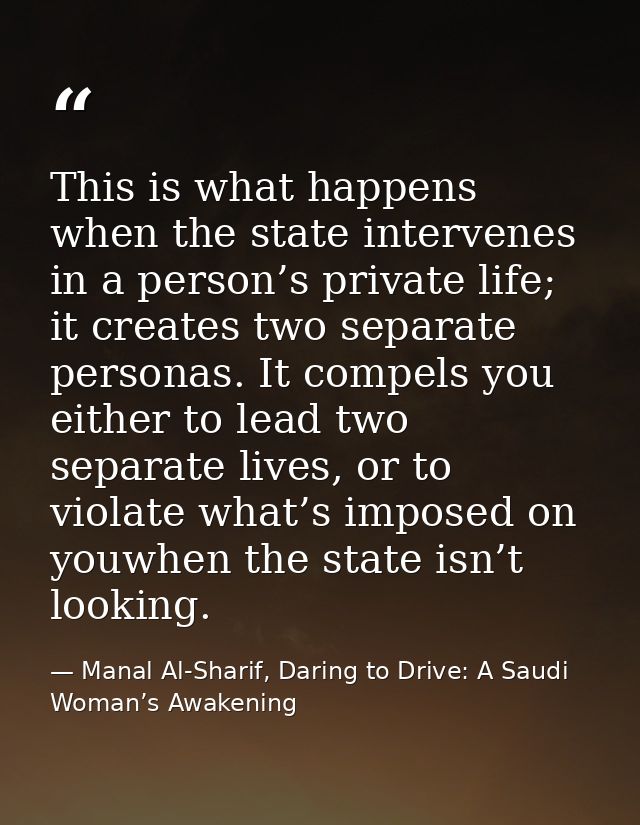 This is what happens when the state intervenes in a person’s private life; it creates two separate personas. It compels  — Manal Al-Sharif, Daring to Drive: A Saudi Woman’s Awakening