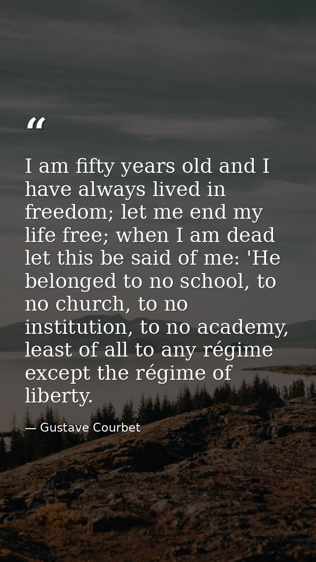 I am fifty years old and I have always lived in freedom; let me end my life free; when I am dead let this be said of me: — Gustave Courbet