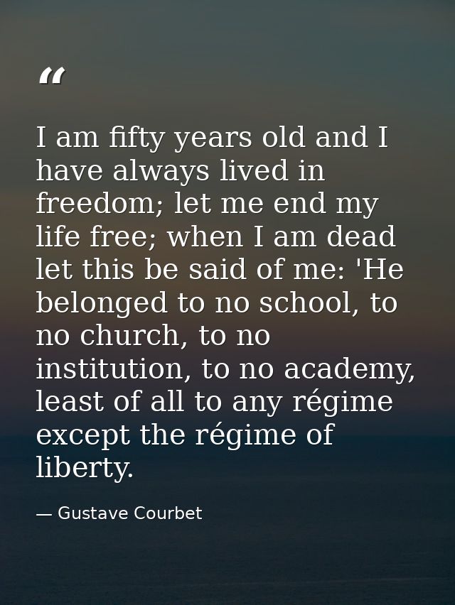 I am fifty years old and I have always lived in freedom; let me end my life free; when I am dead let this be said of me: — Gustave Courbet