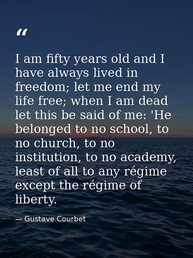 I am fifty years old and I have always lived in freedom; let me end my life free; when I am dead let this be said of me: — Gustave Courbet