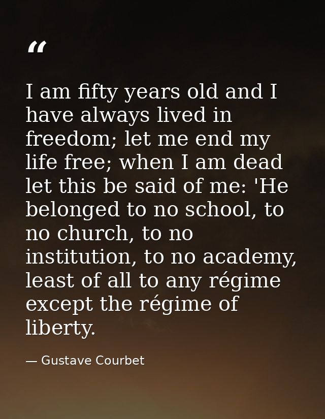 I am fifty years old and I have always lived in freedom; let me end my life free; when I am dead let this be said of me: — Gustave Courbet