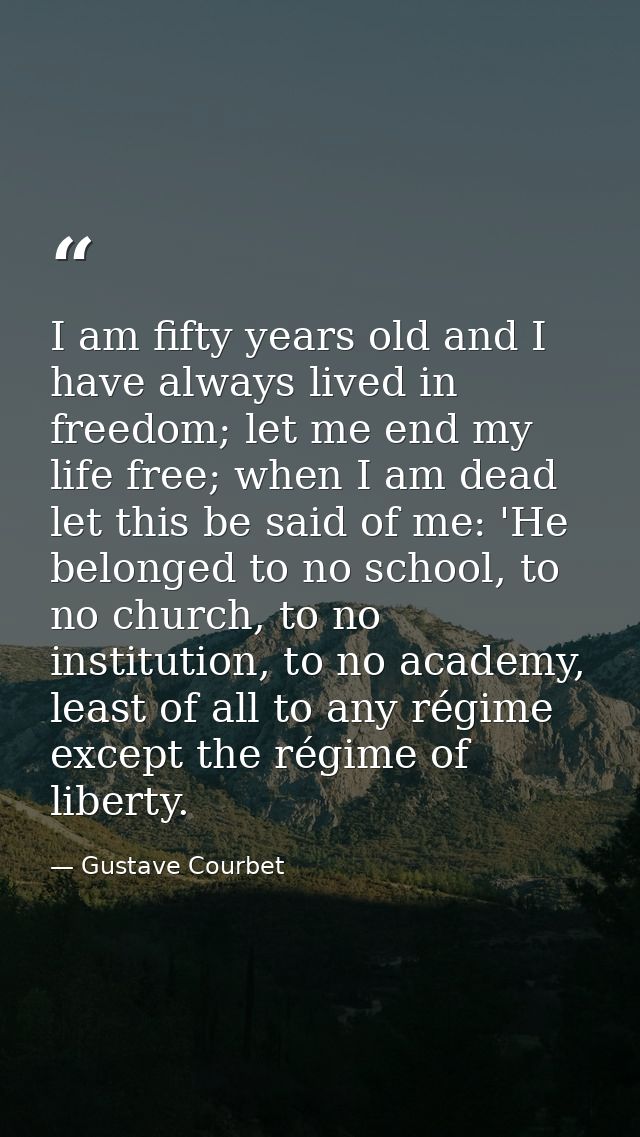 I am fifty years old and I have always lived in freedom; let me end my life free; when I am dead let this be said of me: — Gustave Courbet