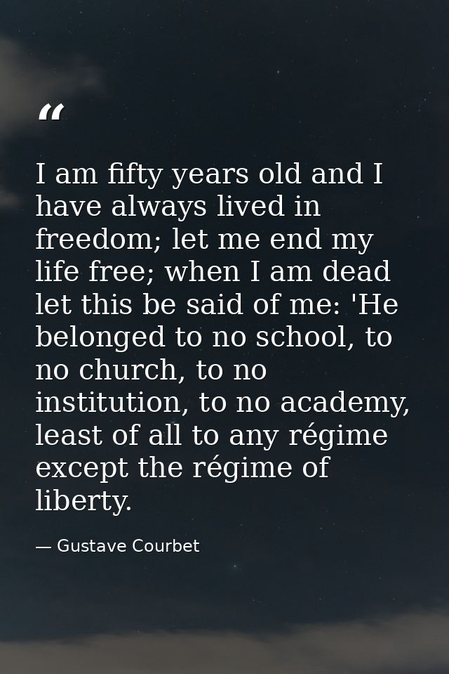 I am fifty years old and I have always lived in freedom; let me end my life free; when I am dead let this be said of me: — Gustave Courbet