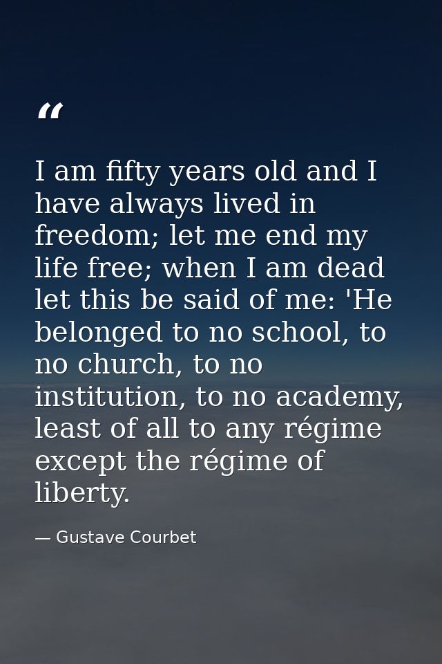 I am fifty years old and I have always lived in freedom; let me end my life free; when I am dead let this be said of me: — Gustave Courbet