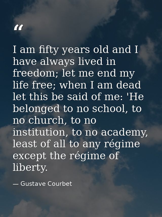 I am fifty years old and I have always lived in freedom; let me end my life free; when I am dead let this be said of me: — Gustave Courbet