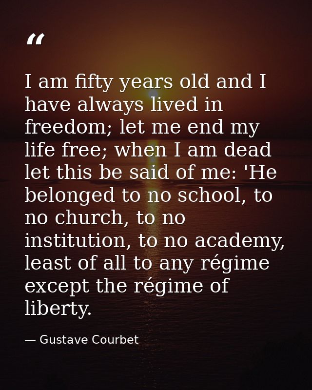 I am fifty years old and I have always lived in freedom; let me end my life free; when I am dead let this be said of me: — Gustave Courbet
