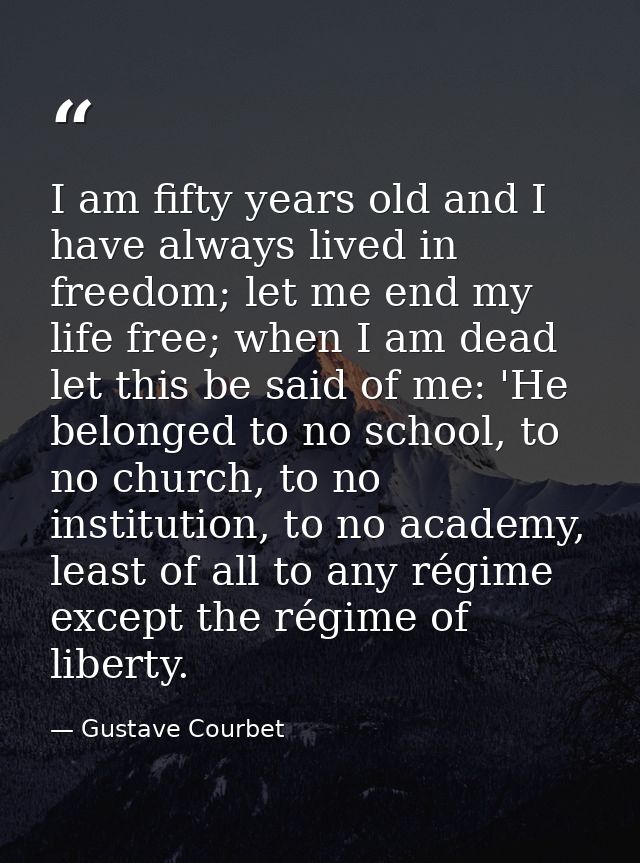 I am fifty years old and I have always lived in freedom; let me end my life free; when I am dead let this be said of me: — Gustave Courbet