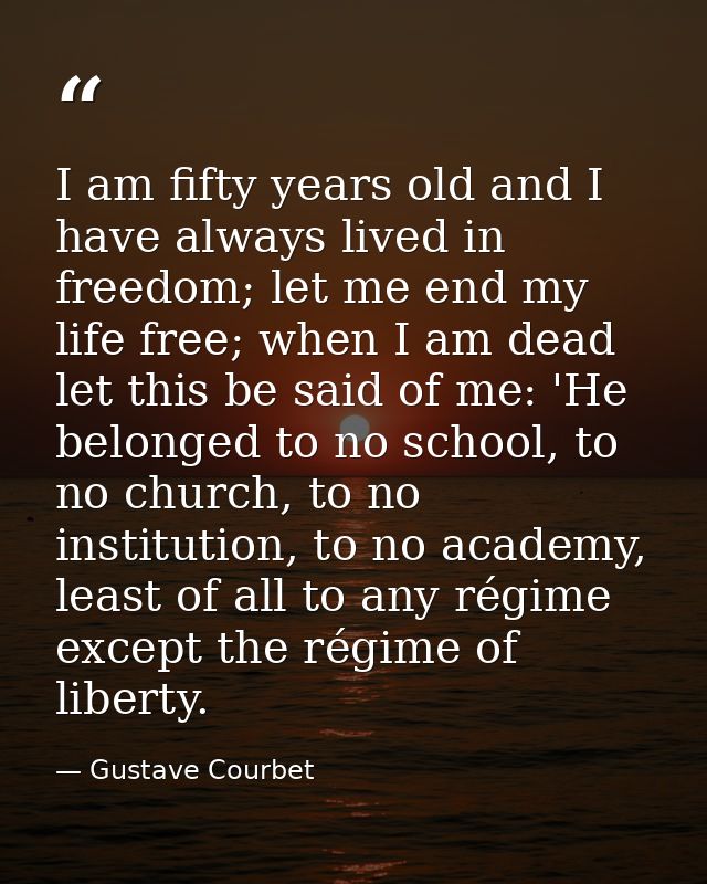 I am fifty years old and I have always lived in freedom; let me end my life free; when I am dead let this be said of me: — Gustave Courbet