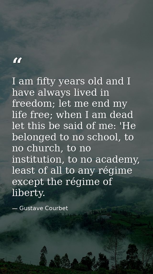 I am fifty years old and I have always lived in freedom; let me end my life free; when I am dead let this be said of me: — Gustave Courbet