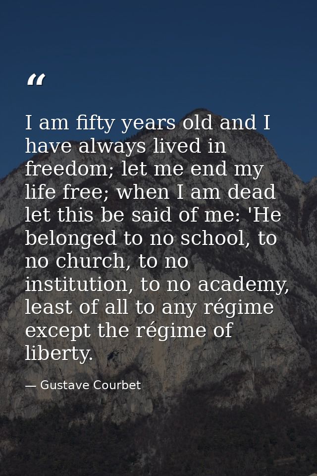 I am fifty years old and I have always lived in freedom; let me end my life free; when I am dead let this be said of me: — Gustave Courbet