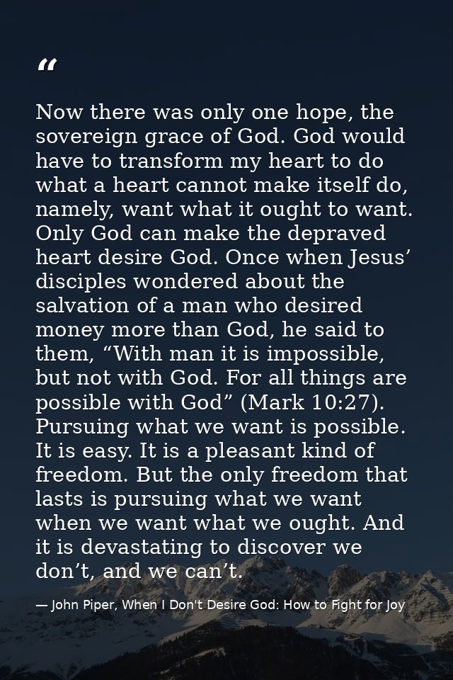 Now there was only one hope, the sovereign grace of God. God would have to transform my heart to do what a heart cannot  — John Piper, When I Don't Desire God: How to Fight for Joy
