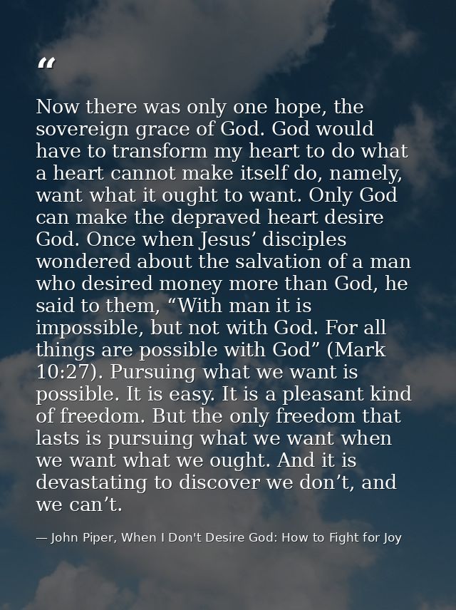 Now there was only one hope, the sovereign grace of God. God would have to transform my heart to do what a heart cannot  — John Piper, When I Don't Desire God: How to Fight for Joy