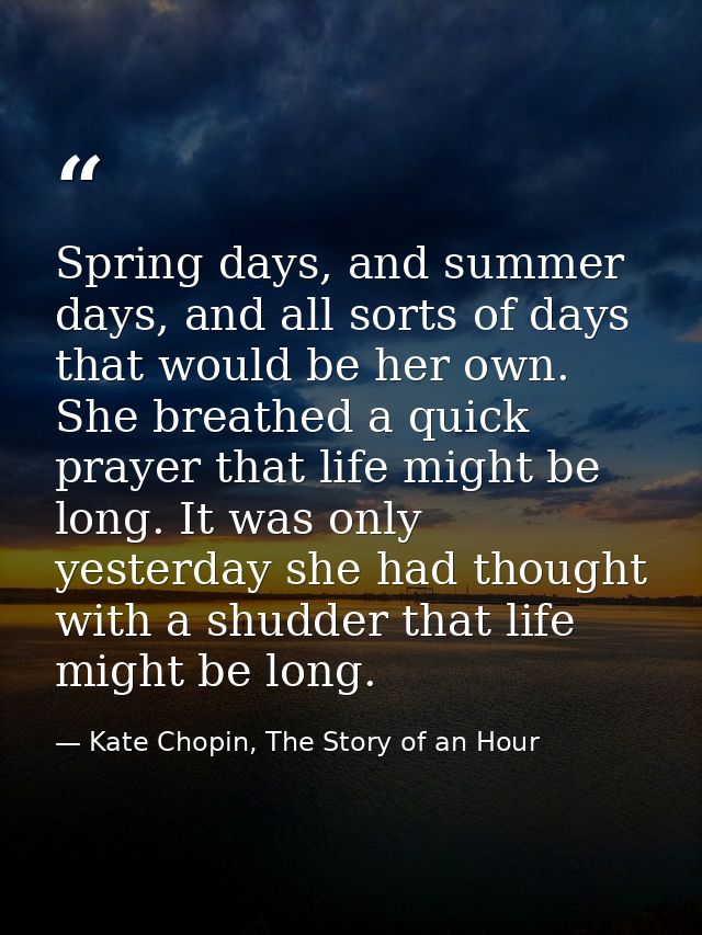 Spring days, and summer days, and all sorts of days that would be her own. She breathed a quick prayer that life might b — Kate Chopin, The Story of an Hour