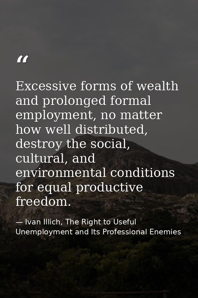 Excessive forms of wealth and prolonged formal employment, no matter how well distributed, destroy the social, cultural, — Ivan Illich, The Right to Useful Unemployment and Its Professional Enemies