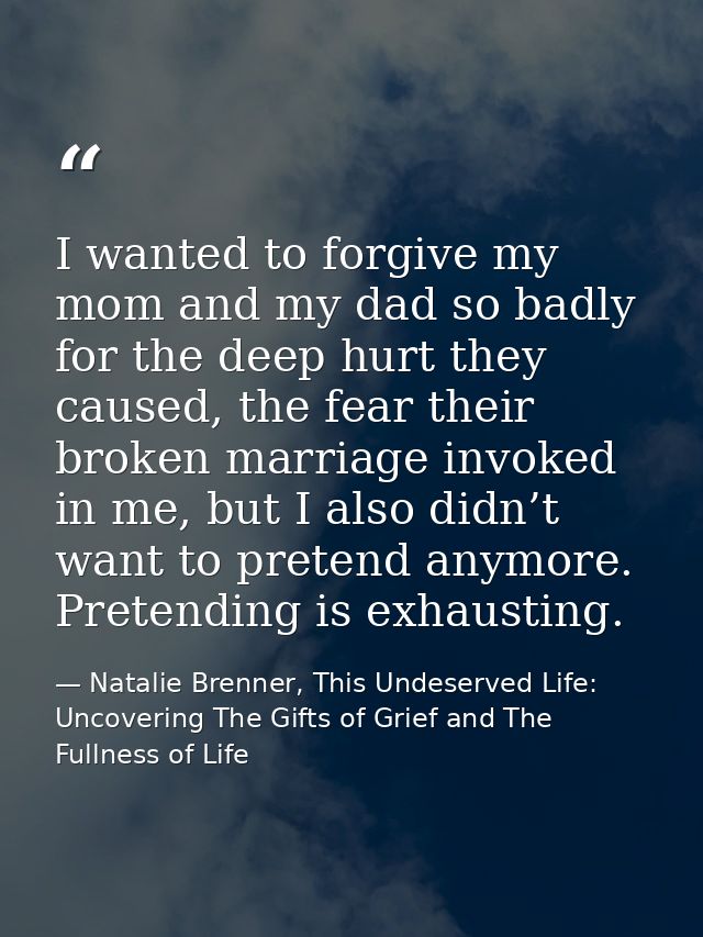 I wanted to forgive my mom and my dad so badly for the deep hurt they caused, the fear their broken marriage invoked in  — Natalie Brenner, This Undeserved Life: Uncovering The Gifts of Grief and The Fullness of Life