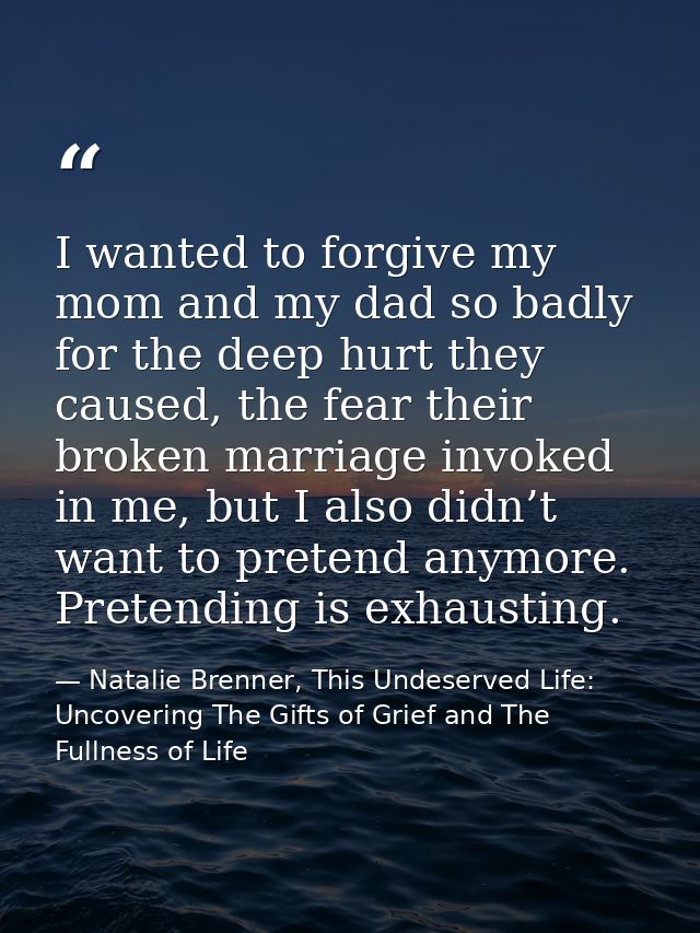I wanted to forgive my mom and my dad so badly for the deep hurt they caused, the fear their broken marriage invoked in  — Natalie Brenner, This Undeserved Life: Uncovering The Gifts of Grief and The Fullness of Life