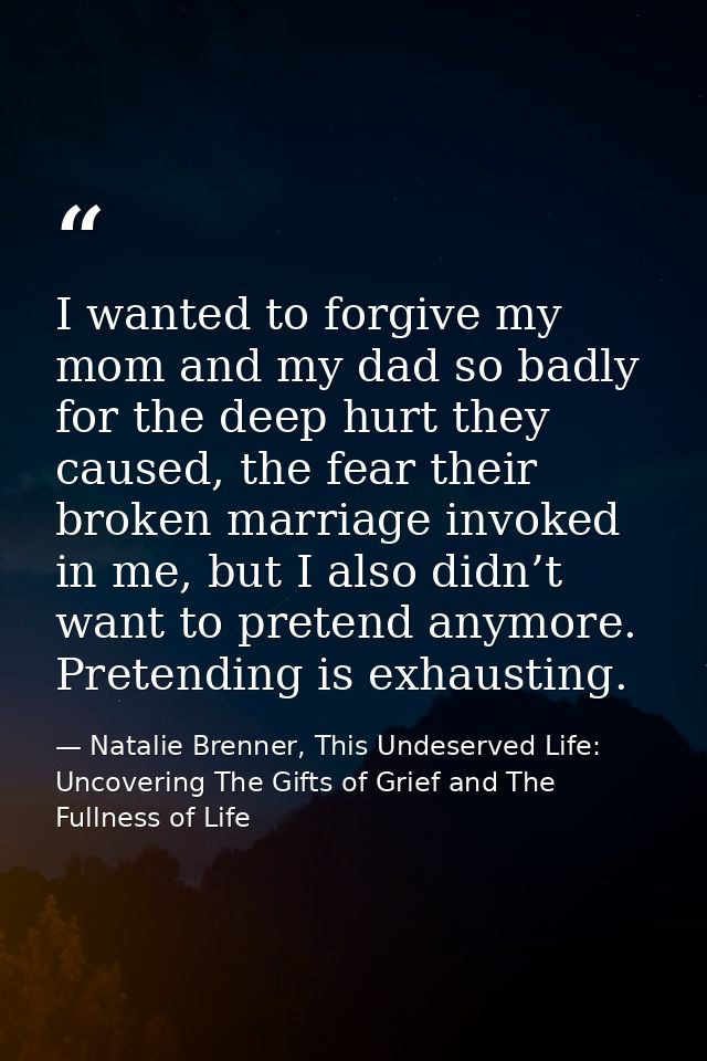 I wanted to forgive my mom and my dad so badly for the deep hurt they caused, the fear their broken marriage invoked in  — Natalie Brenner, This Undeserved Life: Uncovering The Gifts of Grief and The Fullness of Life