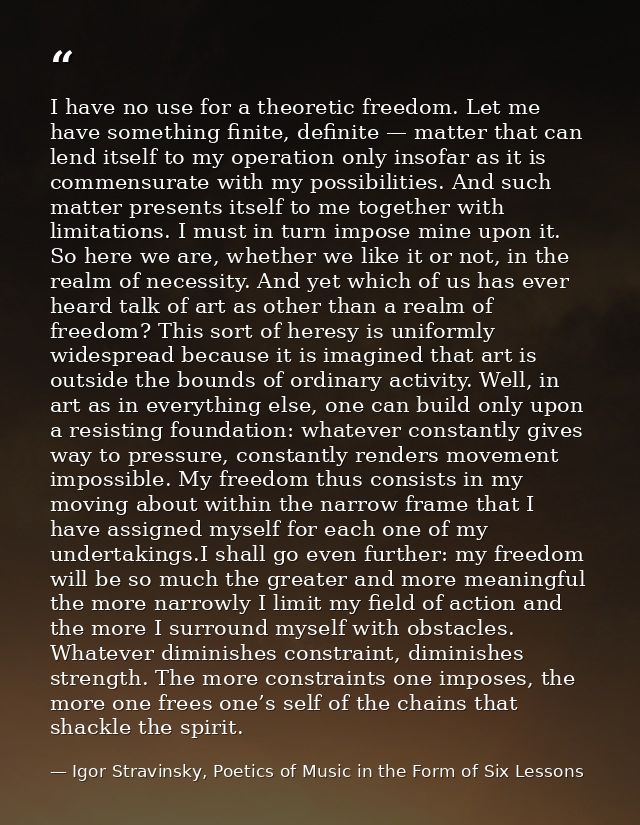 I have no use for a theoretic freedom. Let me have something finite, definite — matter that can lend itself to my operat — Igor Stravinsky, Poetics of Music in the Form of Six Lessons