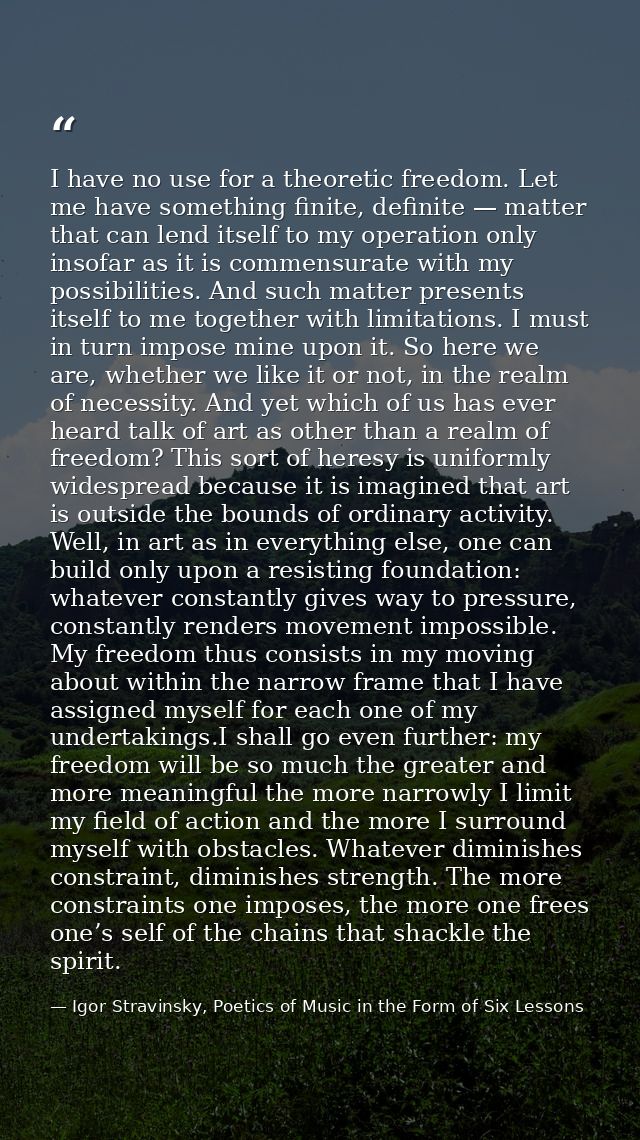 I have no use for a theoretic freedom. Let me have something finite, definite — matter that can lend itself to my operat — Igor Stravinsky, Poetics of Music in the Form of Six Lessons