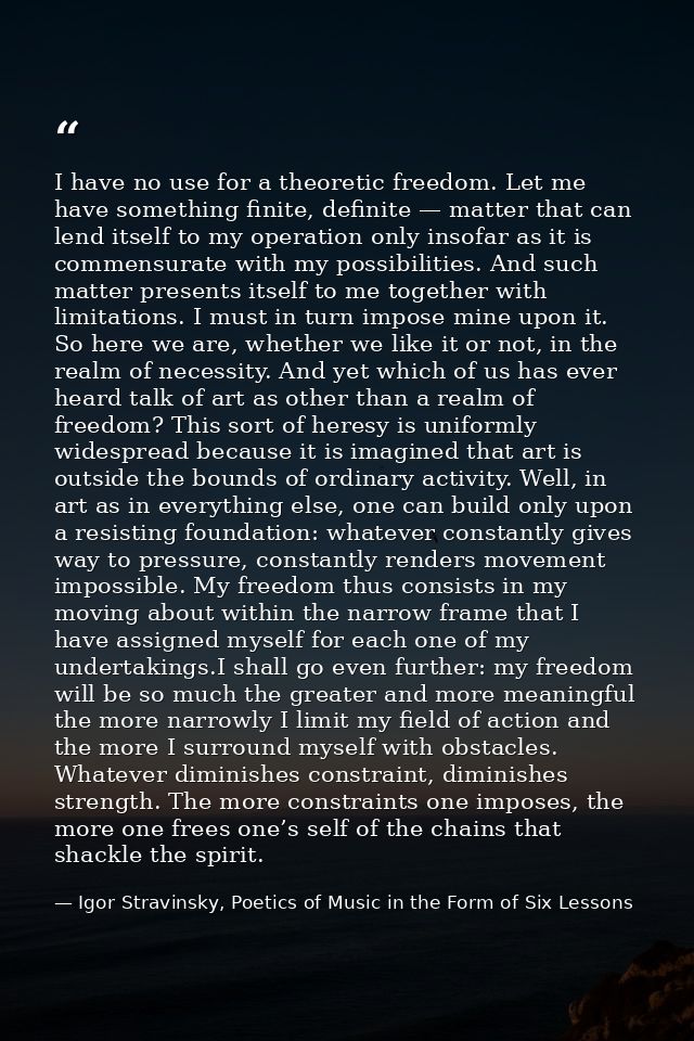 I have no use for a theoretic freedom. Let me have something finite, definite — matter that can lend itself to my operat — Igor Stravinsky, Poetics of Music in the Form of Six Lessons