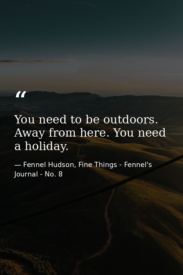 You need to be outdoors. Away from here. You need a holiday. — Fennel Hudson, Fine Things - Fennel's Journal - No. 8