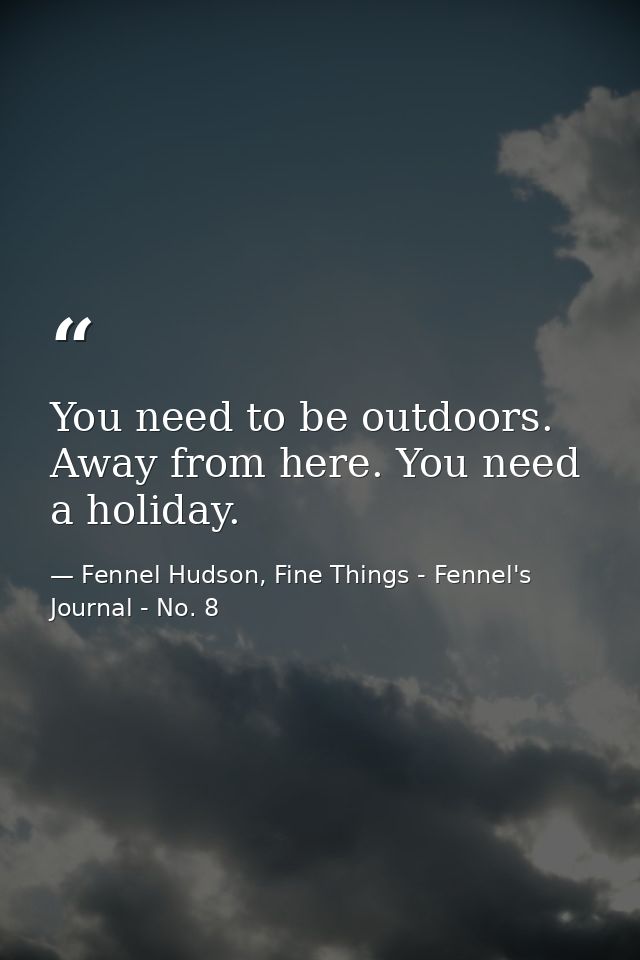 You need to be outdoors. Away from here. You need a holiday. — Fennel Hudson, Fine Things - Fennel's Journal - No. 8