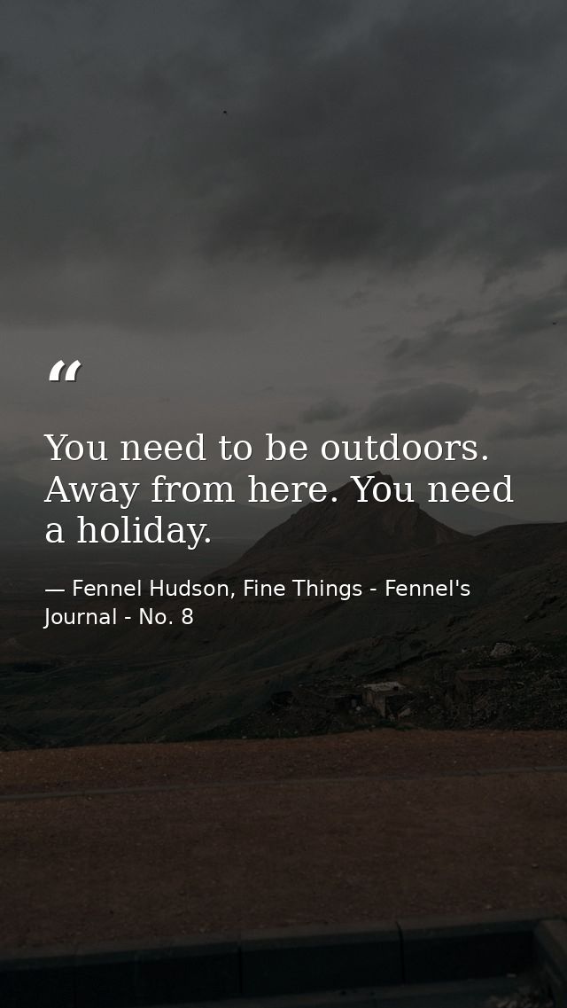 You need to be outdoors. Away from here. You need a holiday. — Fennel Hudson, Fine Things - Fennel's Journal - No. 8