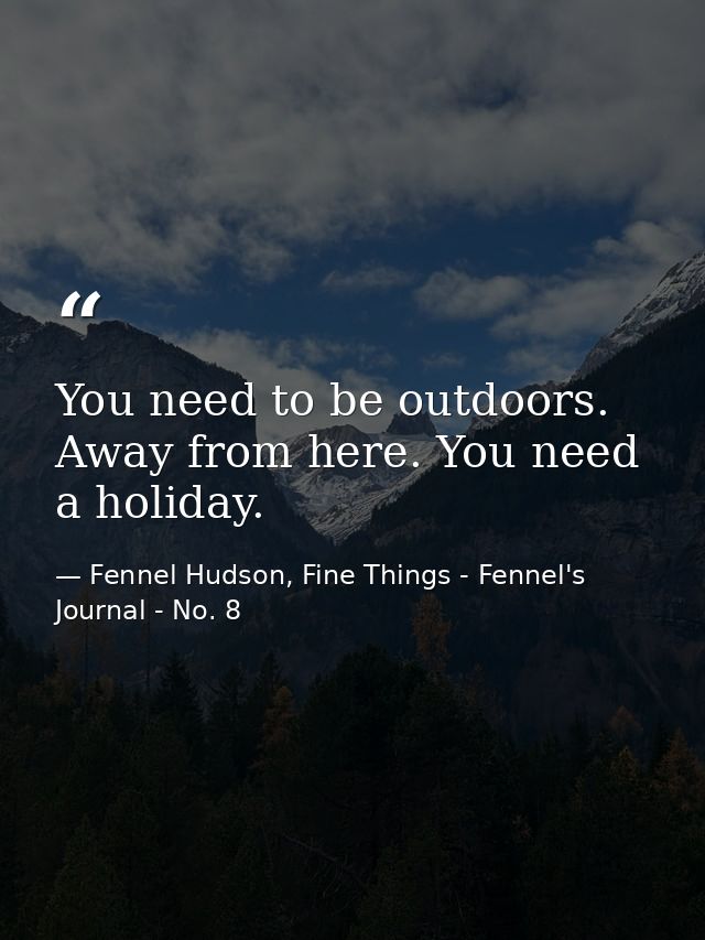 You need to be outdoors. Away from here. You need a holiday. — Fennel Hudson, Fine Things - Fennel's Journal - No. 8