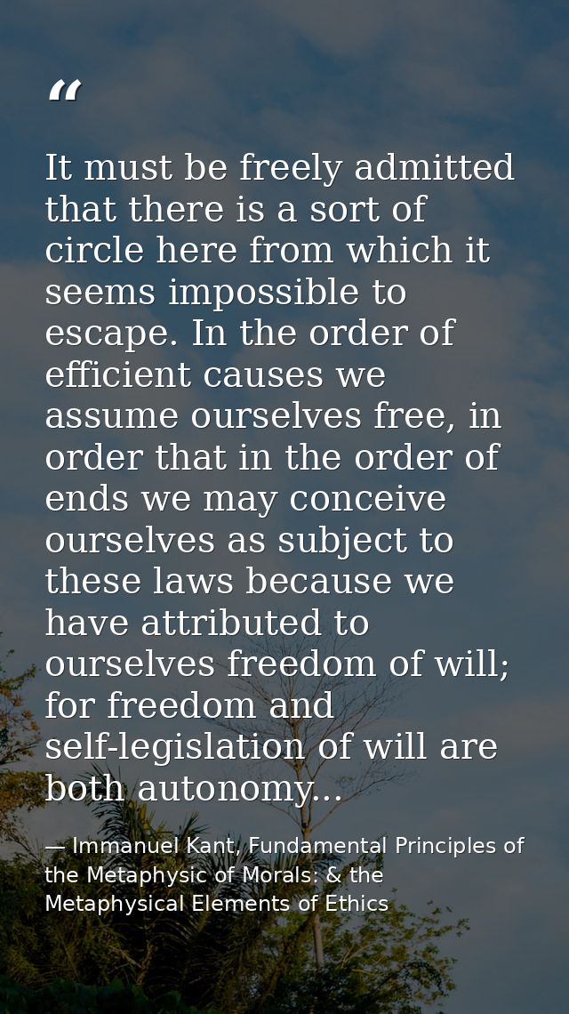 It must be freely admitted that there is a sort of circle here from which it seems impossible to escape. In the order of — Immanuel Kant, Fundamental Principles of the Metaphysic of Morals: & the Metaphysical Elements of Ethics
