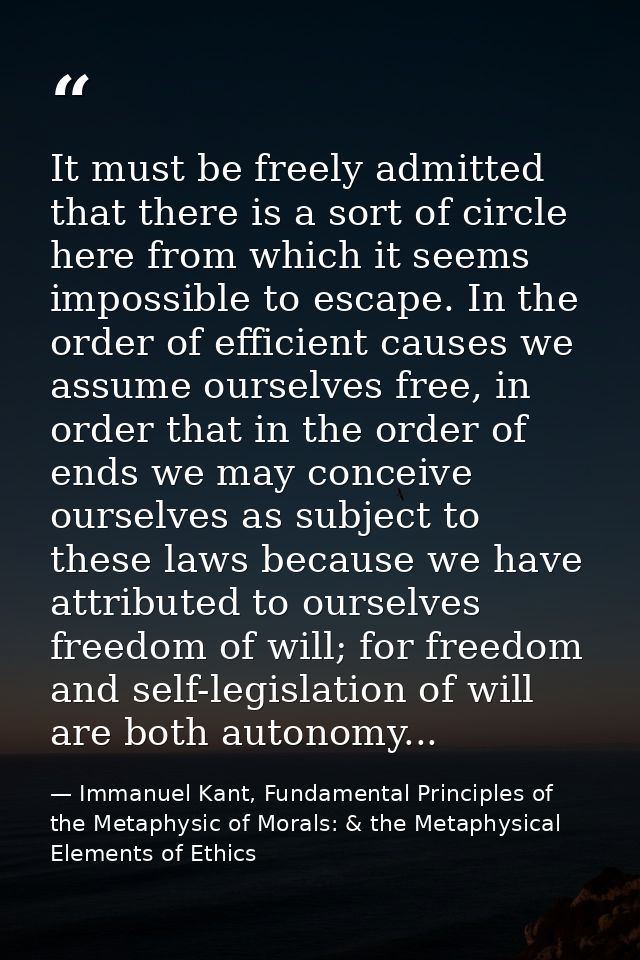 It must be freely admitted that there is a sort of circle here from which it seems impossible to escape. In the order of — Immanuel Kant, Fundamental Principles of the Metaphysic of Morals: & the Metaphysical Elements of Ethics