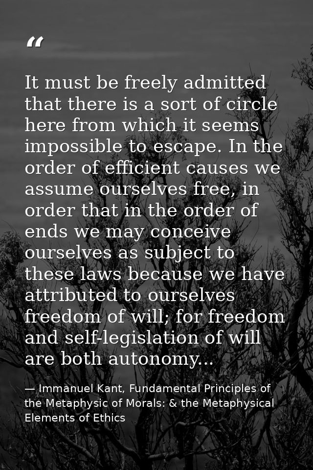 It must be freely admitted that there is a sort of circle here from which it seems impossible to escape. In the order of — Immanuel Kant, Fundamental Principles of the Metaphysic of Morals: & the Metaphysical Elements of Ethics