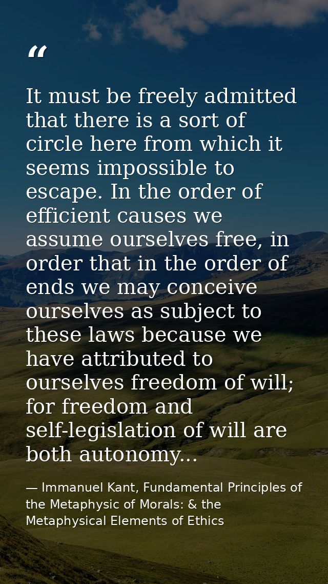 It must be freely admitted that there is a sort of circle here from which it seems impossible to escape. In the order of — Immanuel Kant, Fundamental Principles of the Metaphysic of Morals: & the Metaphysical Elements of Ethics
