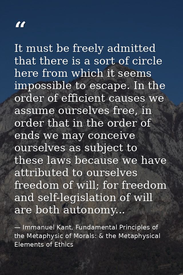 It must be freely admitted that there is a sort of circle here from which it seems impossible to escape. In the order of — Immanuel Kant, Fundamental Principles of the Metaphysic of Morals: & the Metaphysical Elements of Ethics