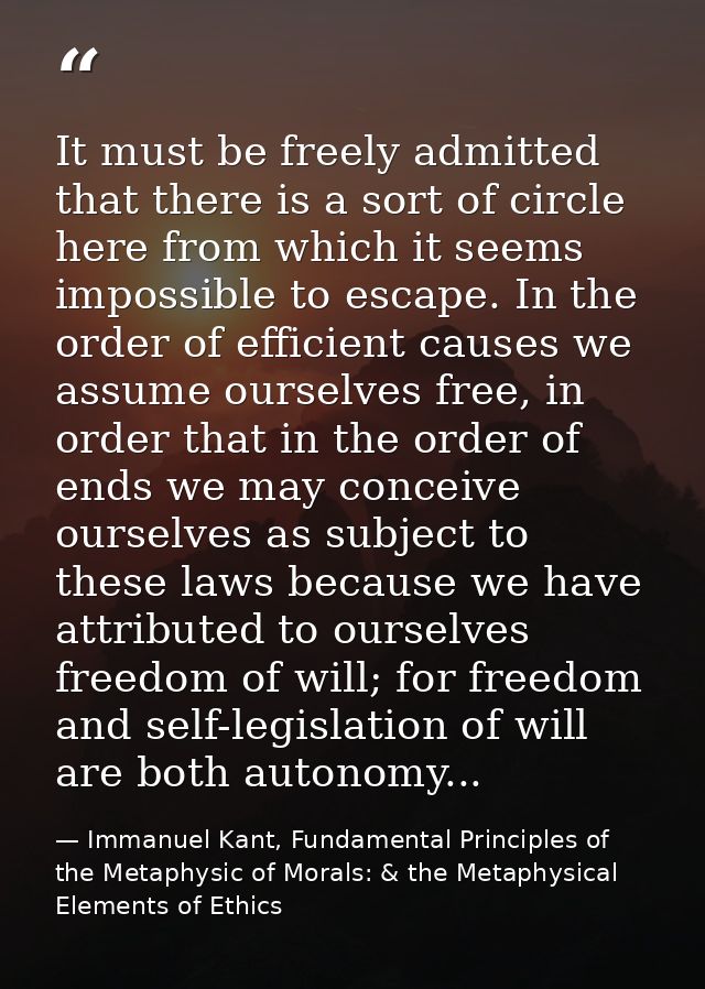 It must be freely admitted that there is a sort of circle here from which it seems impossible to escape. In the order of — Immanuel Kant, Fundamental Principles of the Metaphysic of Morals: & the Metaphysical Elements of Ethics