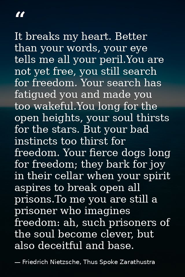 It breaks my heart. Better than your words, your eye tells me all your peril.You are not yet free, you still search for  — Friedrich Nietzsche, Thus Spoke Zarathustra