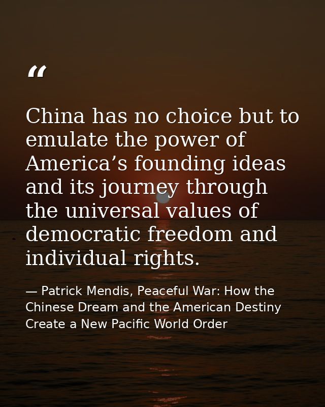 China has no choice but to emulate the power of America’s founding ideas and its journey through the universal values of — Patrick Mendis, Peaceful War: How the Chinese Dream and the American Destiny Create a New Pacific World Order