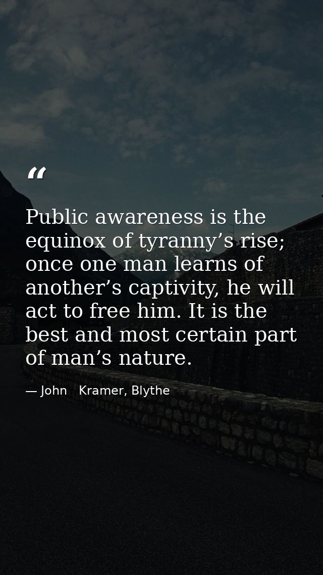 Public awareness is the equinox of tyranny’s rise; once one man learns of another’s captivity, he will act to free him.  — John   Kramer, Blythe