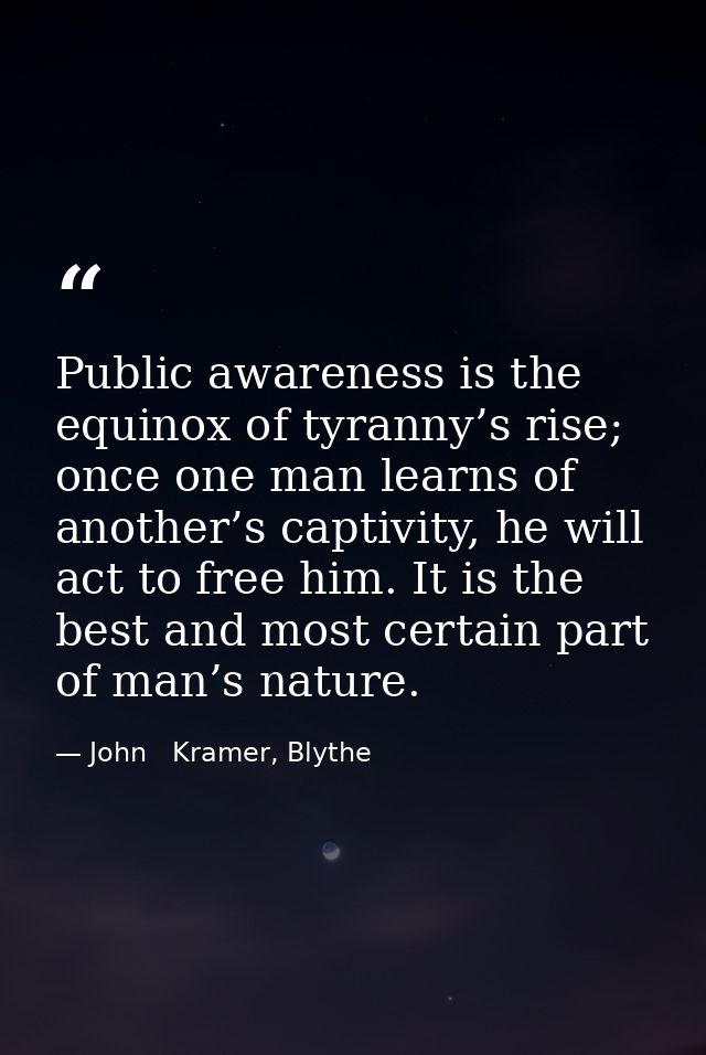 Public awareness is the equinox of tyranny’s rise; once one man learns of another’s captivity, he will act to free him.  — John   Kramer, Blythe