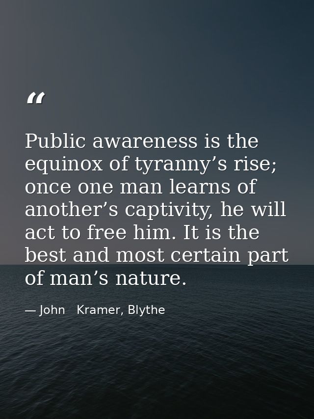 Public awareness is the equinox of tyranny’s rise; once one man learns of another’s captivity, he will act to free him.  — John   Kramer, Blythe