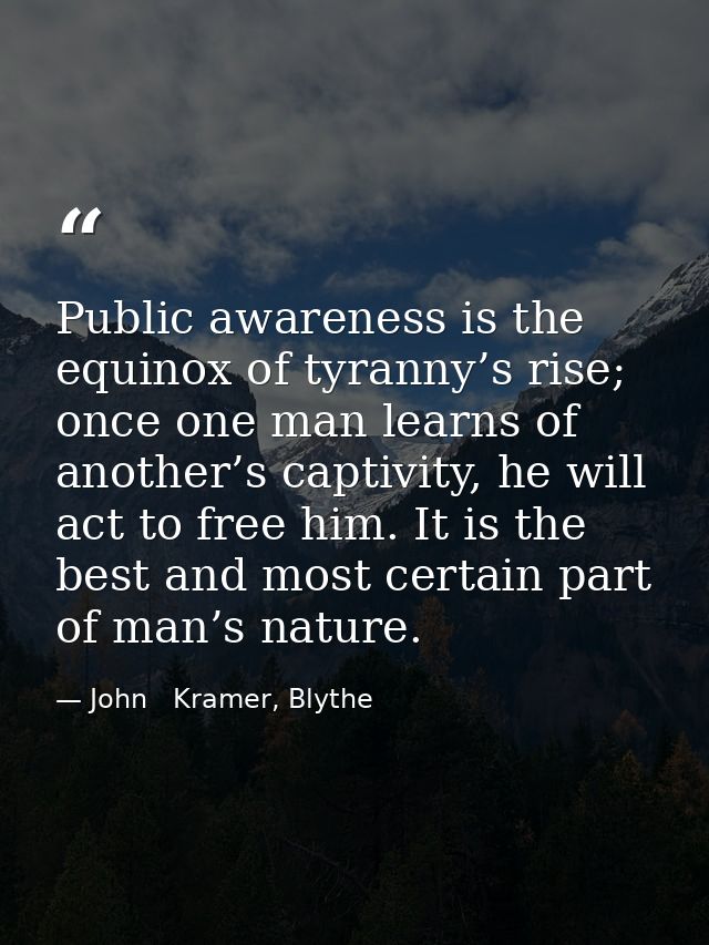 Public awareness is the equinox of tyranny’s rise; once one man learns of another’s captivity, he will act to free him.  — John   Kramer, Blythe