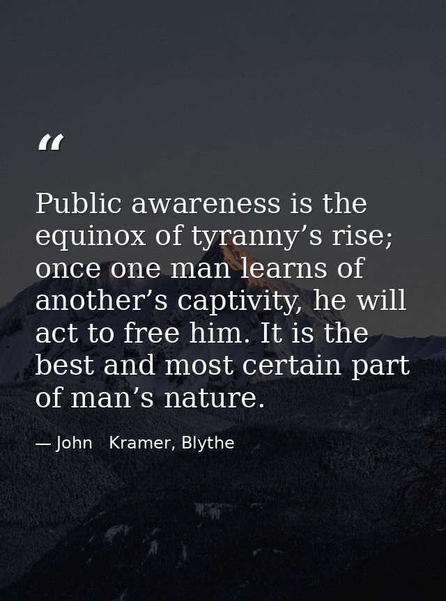 Public awareness is the equinox of tyranny’s rise; once one man learns of another’s captivity, he will act to free him.  — John   Kramer, Blythe