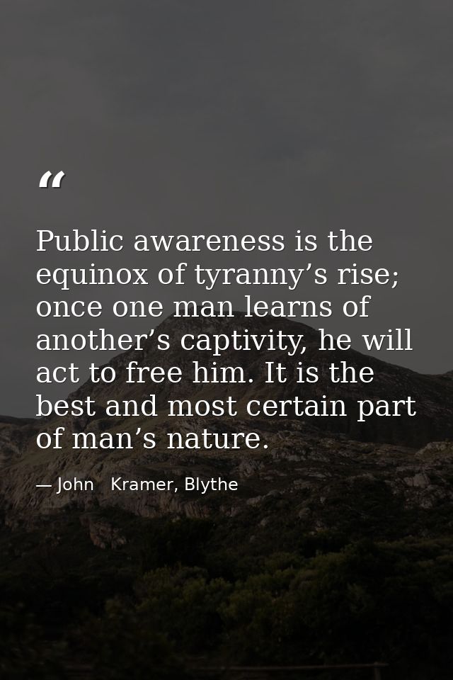 Public awareness is the equinox of tyranny’s rise; once one man learns of another’s captivity, he will act to free him.  — John   Kramer, Blythe