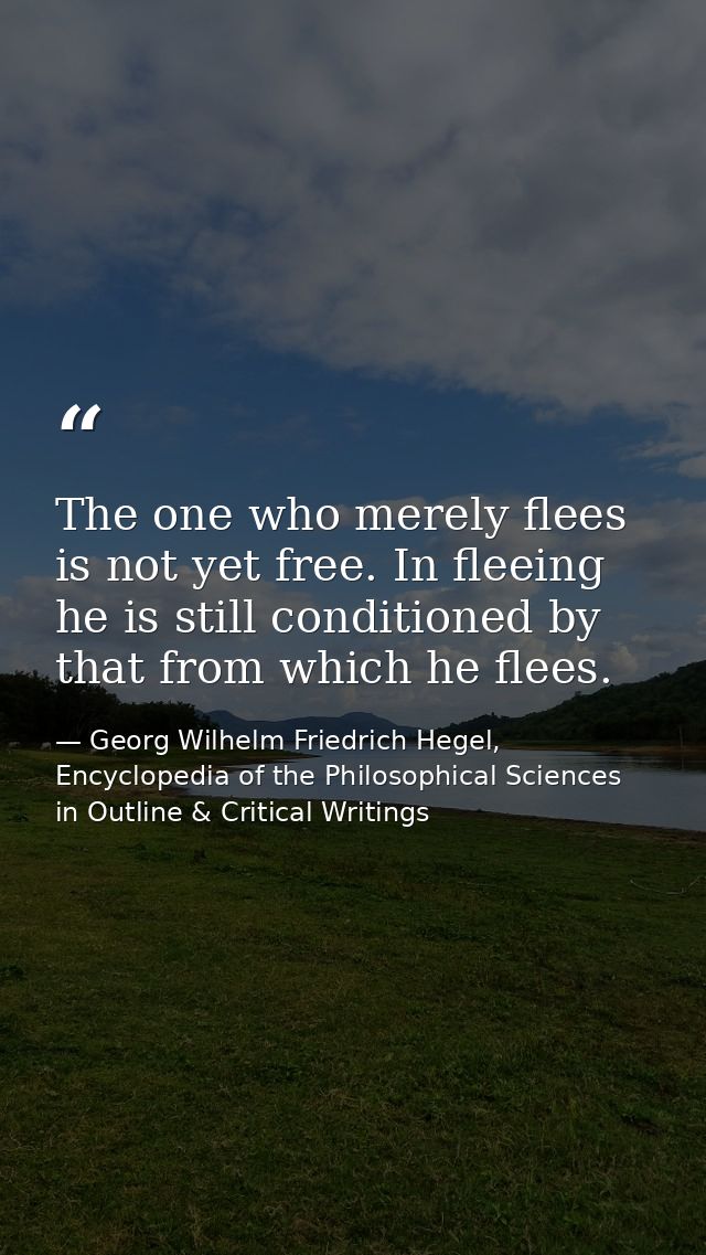 The one who merely flees is not yet free. In fleeing he is still conditioned by that from which he flees. — Georg Wilhelm Friedrich Hegel, Encyclopedia of the Philosophical Sciences in Outline & Critical Writings