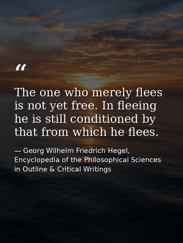 The one who merely flees is not yet free. In fleeing he is still conditioned by that from which he flees. — Georg Wilhelm Friedrich Hegel, Encyclopedia of the Philosophical Sciences in Outline & Critical Writings