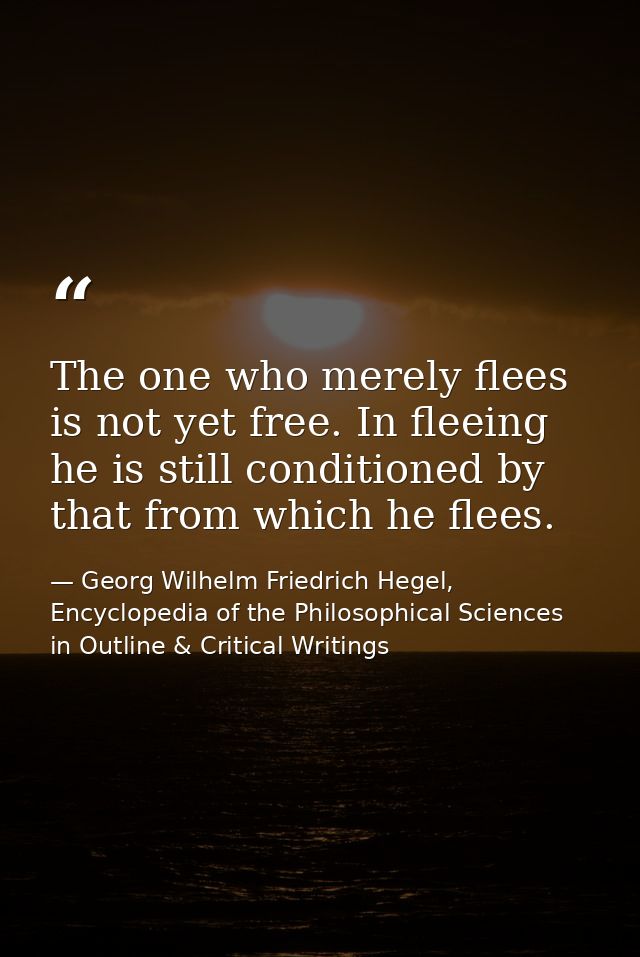 The one who merely flees is not yet free. In fleeing he is still conditioned by that from which he flees. — Georg Wilhelm Friedrich Hegel, Encyclopedia of the Philosophical Sciences in Outline & Critical Writings
